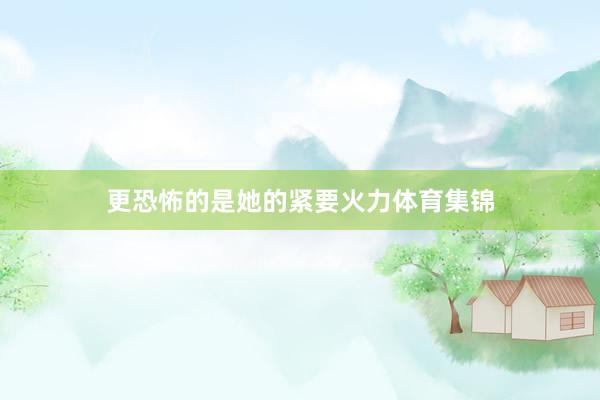 更恐怖的是她的紧要火力体育集锦
