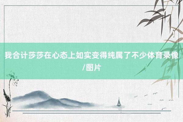 我合计莎莎在心态上如实变得纯属了不少体育录像/图片