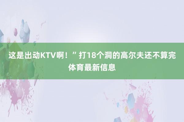 这是出动KTV啊！”打18个洞的高尔夫还不算完体育最新信息