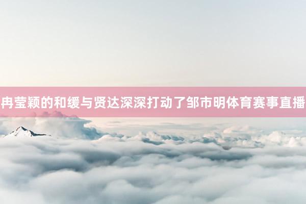 冉莹颖的和缓与贤达深深打动了邹市明体育赛事直播