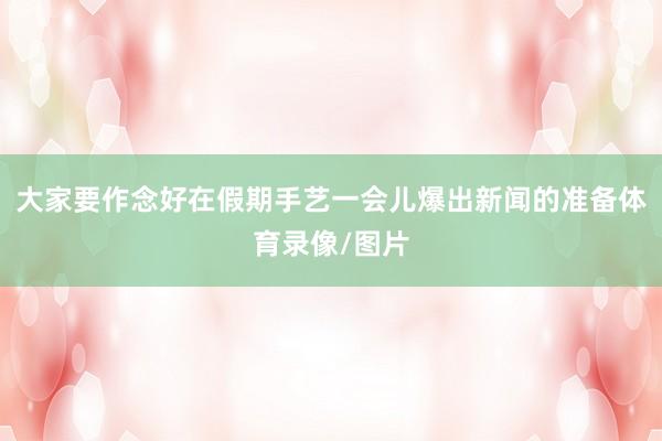 大家要作念好在假期手艺一会儿爆出新闻的准备体育录像/图片