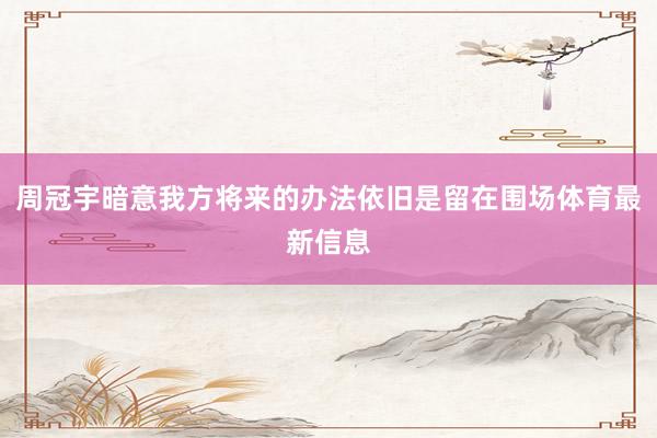 周冠宇暗意我方将来的办法依旧是留在围场体育最新信息