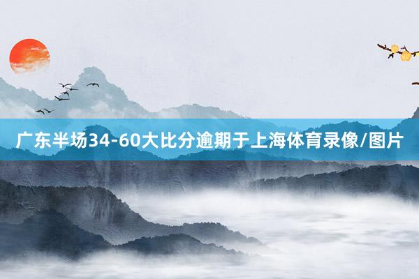 广东半场34-60大比分逾期于上海体育录像/图片