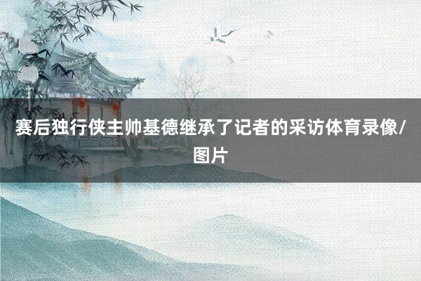 赛后独行侠主帅基德继承了记者的采访体育录像/图片