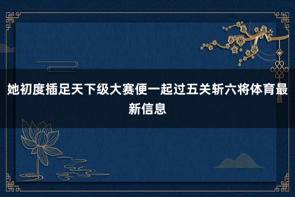 她初度插足天下级大赛便一起过五关斩六将体育最新信息