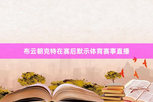 布云朝克特在赛后默示体育赛事直播