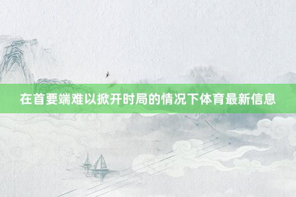 在首要端难以掀开时局的情况下体育最新信息