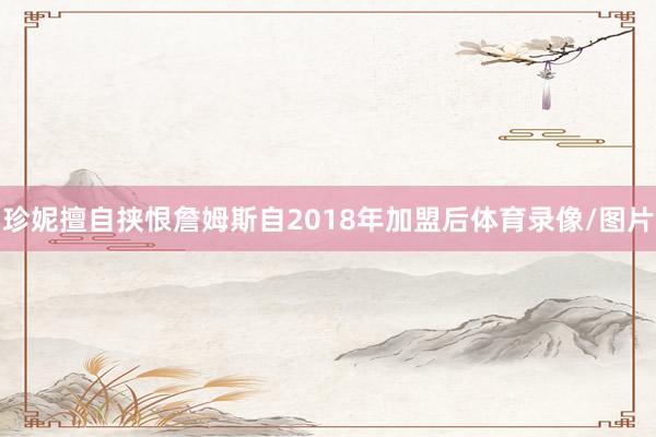 珍妮擅自挟恨詹姆斯自2018年加盟后体育录像/图片