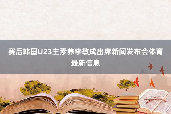 赛后韩国U23主素养李敏成出席新闻发布会体育最新信息
