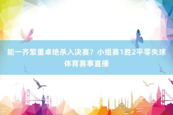 能一齐繁重卓绝杀入决赛？小组赛1胜2平零失球体育赛事直播