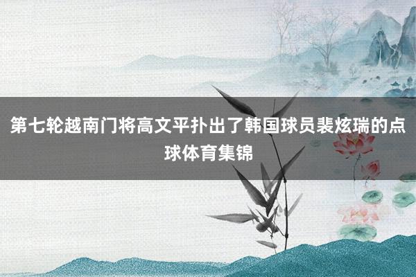 第七轮越南门将高文平扑出了韩国球员裴炫瑞的点球体育集锦