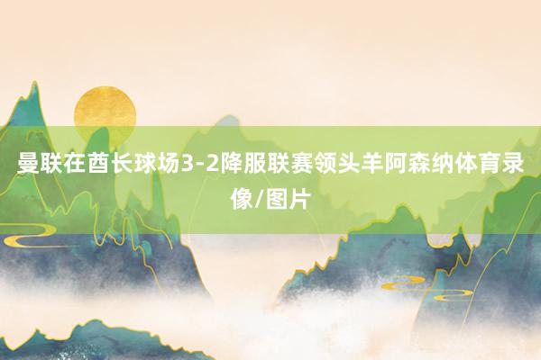 曼联在酋长球场3-2降服联赛领头羊阿森纳体育录像/图片