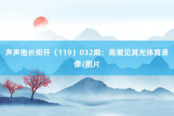 声声拖长街开（119）　　032期：高潮见其光体育录像/图片