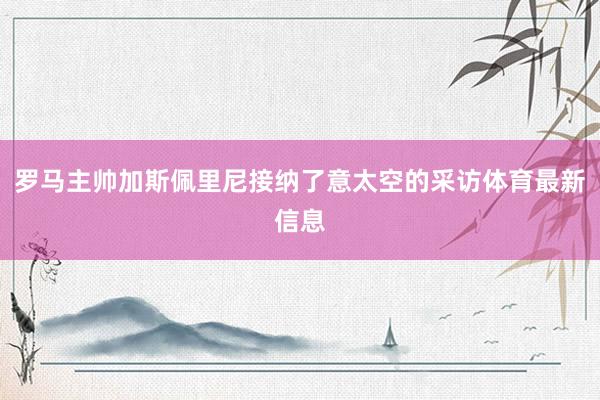 罗马主帅加斯佩里尼接纳了意太空的采访体育最新信息