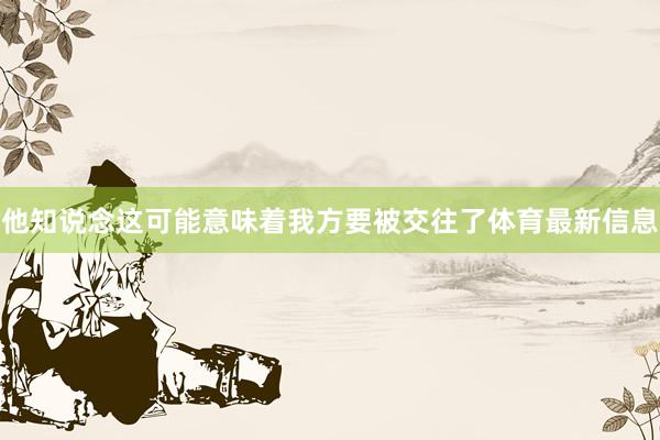 他知说念这可能意味着我方要被交往了体育最新信息