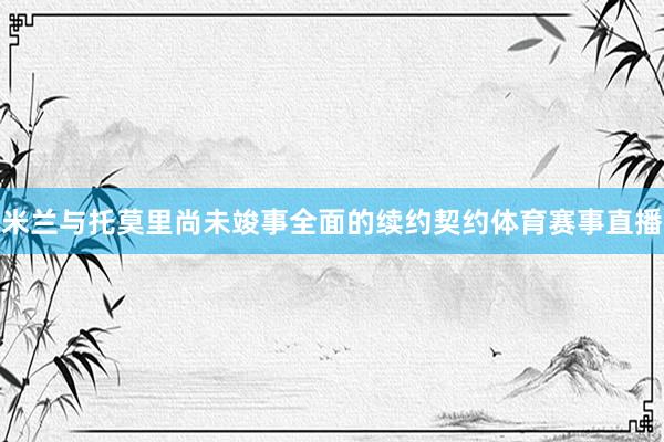 米兰与托莫里尚未竣事全面的续约契约体育赛事直播