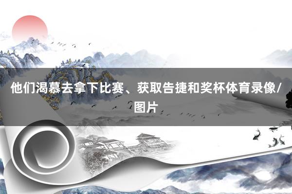 他们渴慕去拿下比赛、获取告捷和奖杯体育录像/图片