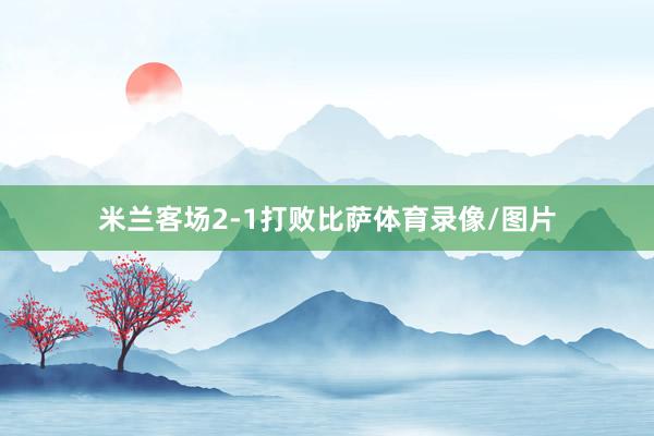米兰客场2-1打败比萨体育录像/图片