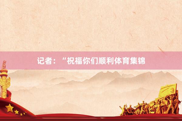 记者：“祝福你们顺利体育集锦