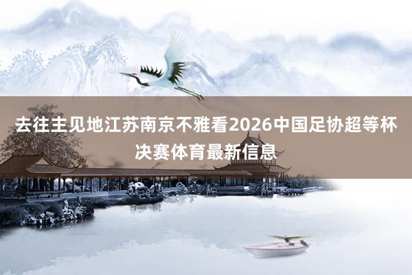 去往主见地江苏南京不雅看2026中国足协超等杯决赛体育最新信息