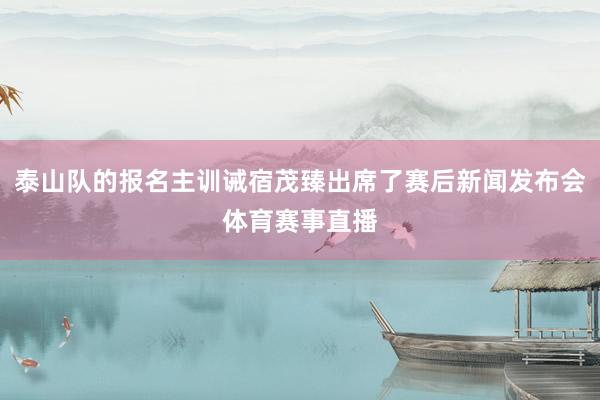 泰山队的报名主训诫宿茂臻出席了赛后新闻发布会体育赛事直播