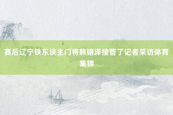 赛后辽宁铁东谈主门将韩镕泽接管了记者采访体育集锦