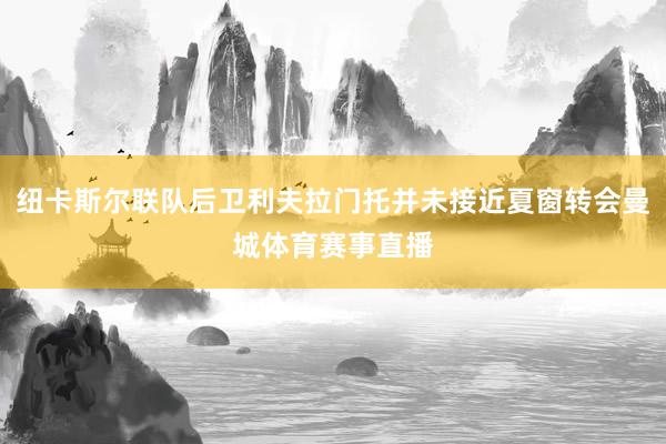 纽卡斯尔联队后卫利夫拉门托并未接近夏窗转会曼城体育赛事直播