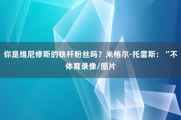 你是维尼修斯的铁杆粉丝吗？米格尔·托雷斯：“不体育录像/图片