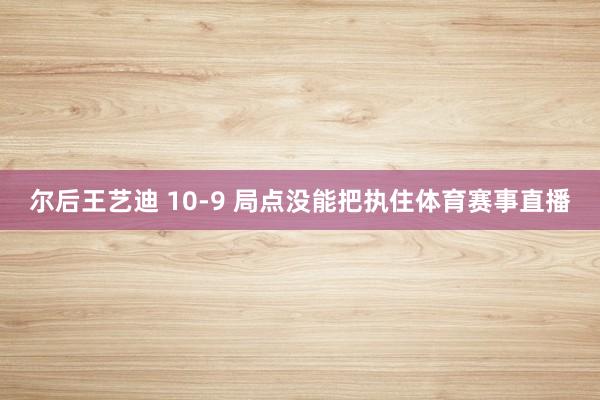 尔后王艺迪 10-9 局点没能把执住体育赛事直播